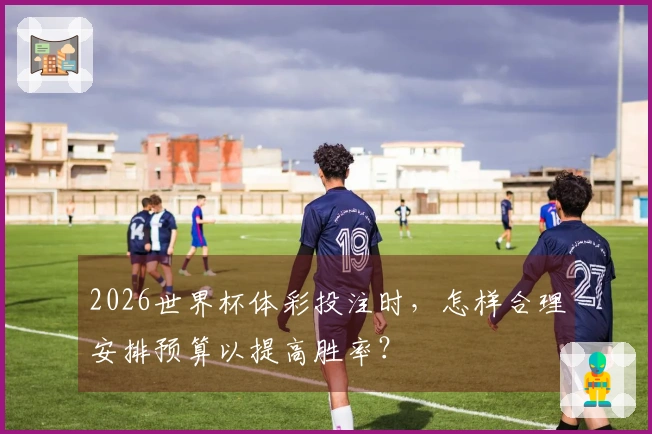 2026世界杯体彩投注时，怎样合理安排预算以提高胜率？